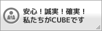 安心！誠実！確実！私たちがCUBEです