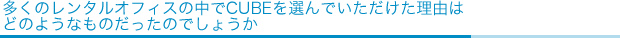 多くのレンタルオフィスの中でCUBEを選んでいただけた理由は
どのようなものだったのでしょうか