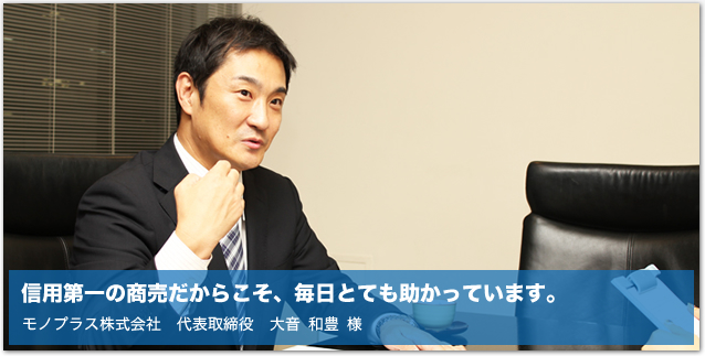 信用第一の商売だからこそ、毎日とても助かっています。モノプラス株式会社　代表取締役　大音 和豊 様