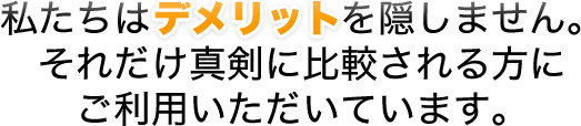 私たちはデメリットを隠しません。それだけ真剣に比較される方にご利用いただいています。