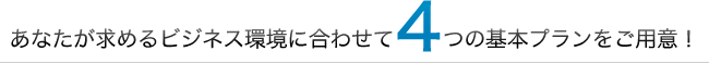 あなたが求めるビジネス環境に合わせて4つの基本プランをご用意！