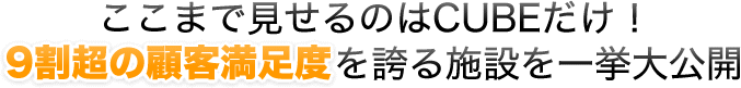 ここまで見せるのはCUBEだけ！9割超の顧客満足度を誇る施設を一挙大公開