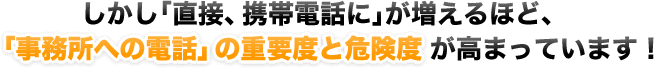 しかし「直接、携帯電話に」が増えるほど、「事務所への電話」の重要度と危険度が高まっています！