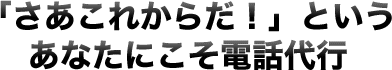 「さあこれからだ！」というあなたにこそ電話代行