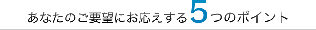 あなたのご要望にお応えする5つのポイント