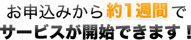 お申込みから約1週間でサービスが開始できます！